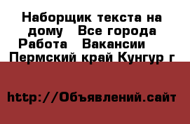 Наборщик текста на дому - Все города Работа » Вакансии   . Пермский край,Кунгур г.